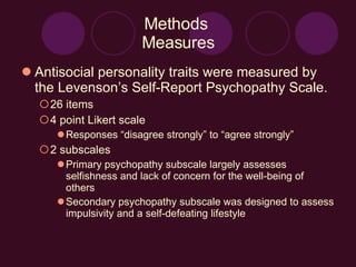Methods  Measures Antisocial personality traits were measured by the Levenson’s Self-Report Psychopathy Scale. 26 items 4 point Likert scale Responses “disagree strongly” to “agree strongly” 2 subscales Primary psychopathy subscale largely assesses selfishness and lack of concern for the well-being of others Secondary psychopathy subscale was designed to assess impulsivity and a self-defeating lifestyle 