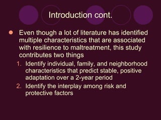 Introduction cont. Even though a lot of literature has identified multiple characteristics that are associated with resilience to maltreatment, this study contributes two things Identify individual, family, and neighborhood characteristics that predict stable, positive adaptation over a 2-year period Identify the interplay among risk and protective factors 