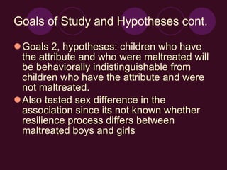 Goals of Study and Hypotheses cont. Goals 2, hypotheses: children who have the attribute and who were maltreated will be behaviorally indistinguishable from children who have the attribute and were not maltreated. Also tested sex difference in the association since its not known whether resilience process differs between maltreated boys and girls 