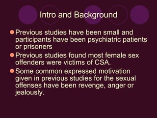 Intro and Background Previous studies have been small and participants have been psychiatric patients or prisoners Previous studies found most female sex offenders were victims of CSA. Some common expressed motivation given in previous studies for the sexual offenses have been revenge, anger or jealously. 