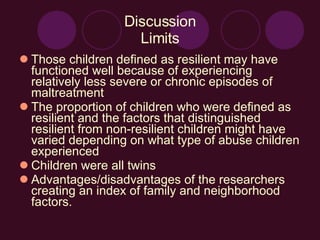 Discussion Limits Those children defined as resilient may have functioned well because of experiencing relatively less severe or chronic episodes of maltreatment The proportion of children who were defined as resilient and the factors that distinguished resilient from non-resilient children might have varied depending on what type of abuse children experienced Children were all twins Advantages/disadvantages of the researchers creating an index of family and neighborhood factors. 