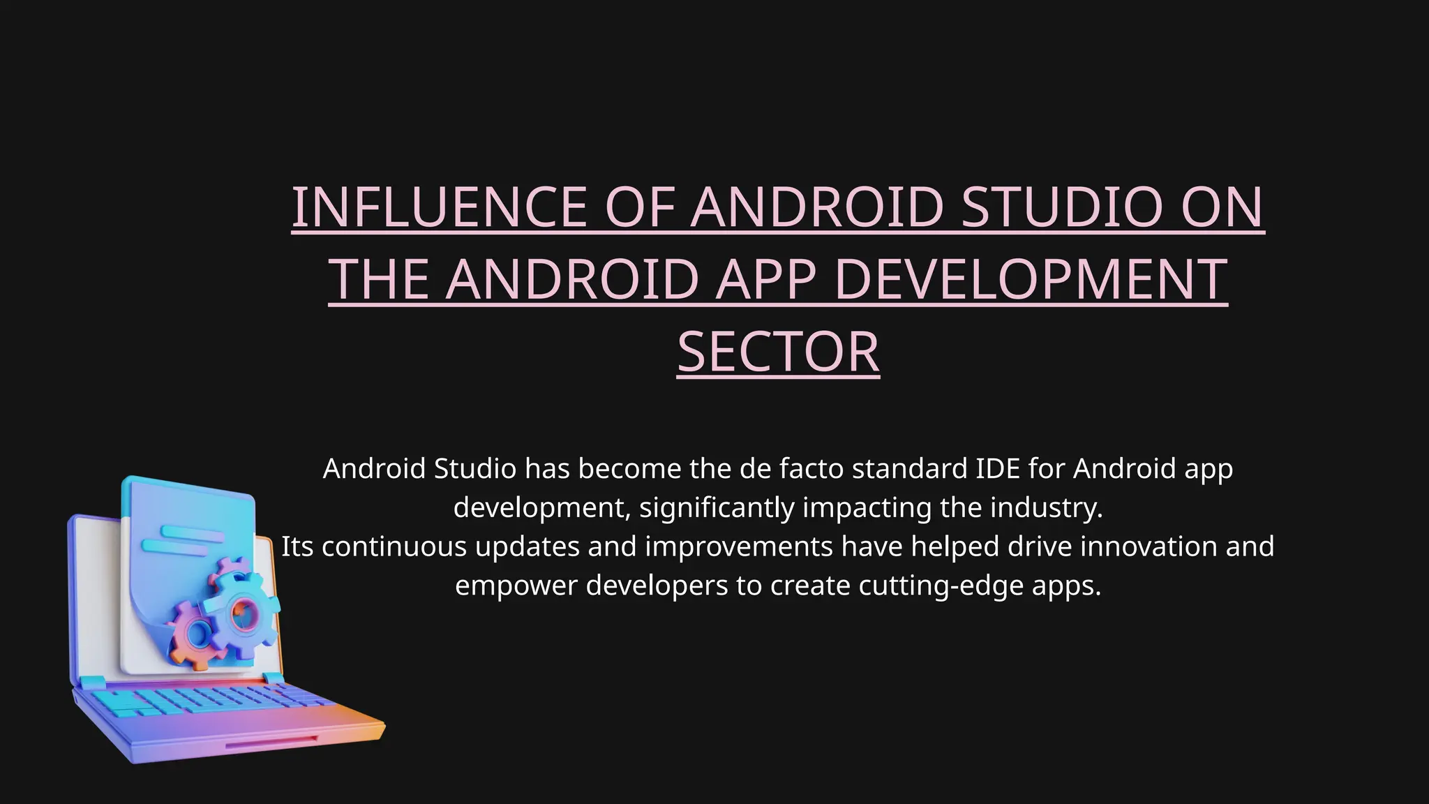 Android Studio has become the de facto standard IDE for Android app
development, significantly impacting the industry.
Its continuous updates and improvements have helped drive innovation and
empower developers to create cutting-edge apps.
INFLUENCE OF ANDROID STUDIO ON
THE ANDROID APP DEVELOPMENT
SECTOR
 