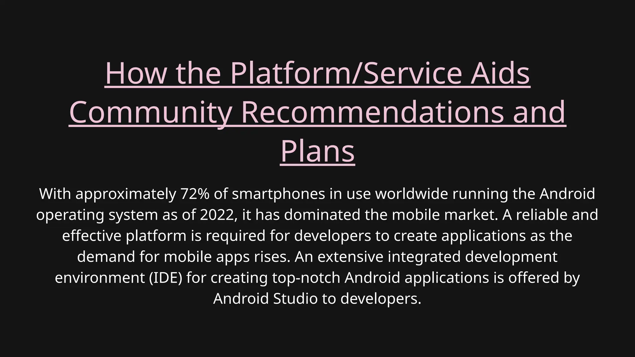 With approximately 72% of smartphones in use worldwide running the Android
operating system as of 2022, it has dominated the mobile market. A reliable and
effective platform is required for developers to create applications as the
demand for mobile apps rises. An extensive integrated development
environment (IDE) for creating top-notch Android applications is offered by
Android Studio to developers.
How the Platform/Service Aids
Community Recommendations and
Plans
 