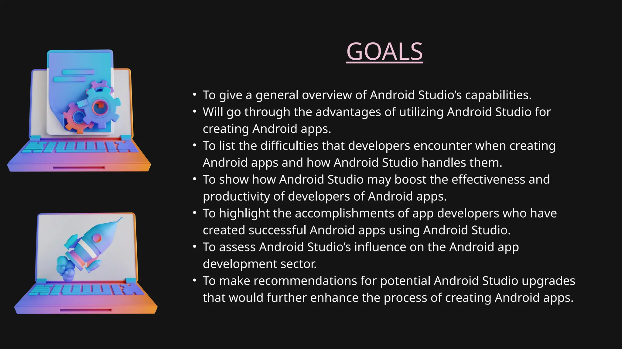 GOALS
• To give a general overview of Android Studio’s capabilities.
• Will go through the advantages of utilizing Android Studio for
creating Android apps.
• To list the difficulties that developers encounter when creating
Android apps and how Android Studio handles them.
• To show how Android Studio may boost the effectiveness and
productivity of developers of Android apps.
• To highlight the accomplishments of app developers who have
created successful Android apps using Android Studio.
• To assess Android Studio’s influence on the Android app
development sector.
• To make recommendations for potential Android Studio upgrades
that would further enhance the process of creating Android apps.
 