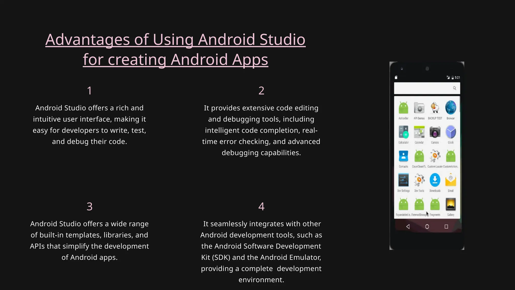 Advantages of Using Android Studio
for creating Android Apps
Android Studio offers a wide range
of built-in templates, libraries, and
APIs that simplify the development
of Android apps.
3
It seamlessly integrates with other
Android development tools, such as
the Android Software Development
Kit (SDK) and the Android Emulator,
providing a complete development
environment.
4
Android Studio offers a rich and
intuitive user interface, making it
easy for developers to write, test,
and debug their code.
1
It provides extensive code editing
and debugging tools, including
intelligent code completion, real-
time error checking, and advanced
debugging capabilities.
2
 