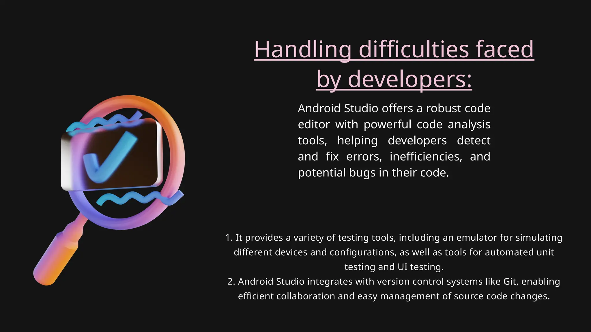 Android Studio offers a robust code
editor with powerful code analysis
tools, helping developers detect
and fix errors, inefficiencies, and
potential bugs in their code.
Handling difficulties faced
by developers:
1. It provides a variety of testing tools, including an emulator for simulating
different devices and configurations, as well as tools for automated unit
testing and UI testing.
2. Android Studio integrates with version control systems like Git, enabling
efficient collaboration and easy management of source code changes.
 
