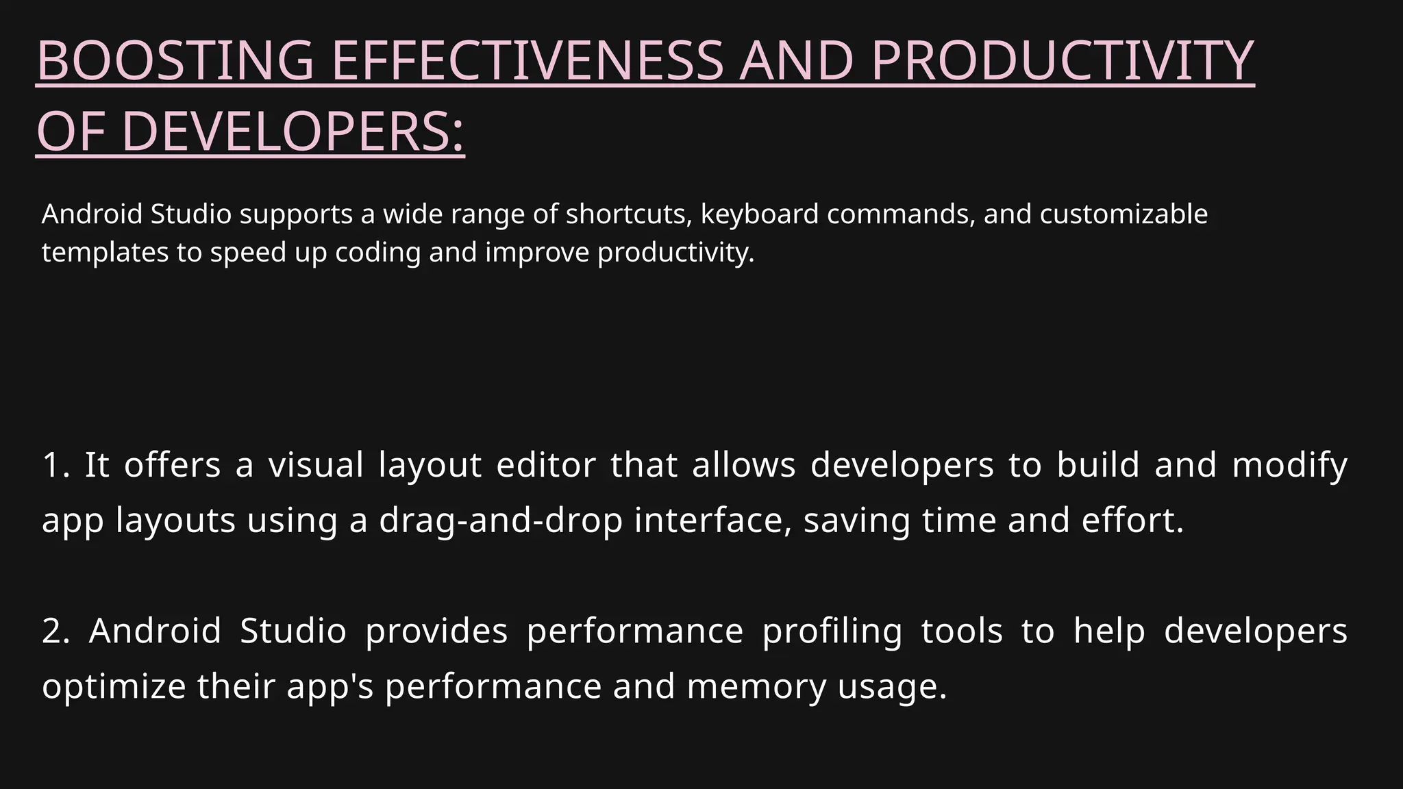 Android Studio supports a wide range of shortcuts, keyboard commands, and customizable
templates to speed up coding and improve productivity.
BOOSTING EFFECTIVENESS AND PRODUCTIVITY
OF DEVELOPERS:
1. It offers a visual layout editor that allows developers to build and modify
app layouts using a drag-and-drop interface, saving time and effort.
2. Android Studio provides performance profiling tools to help developers
optimize their app's performance and memory usage.
 