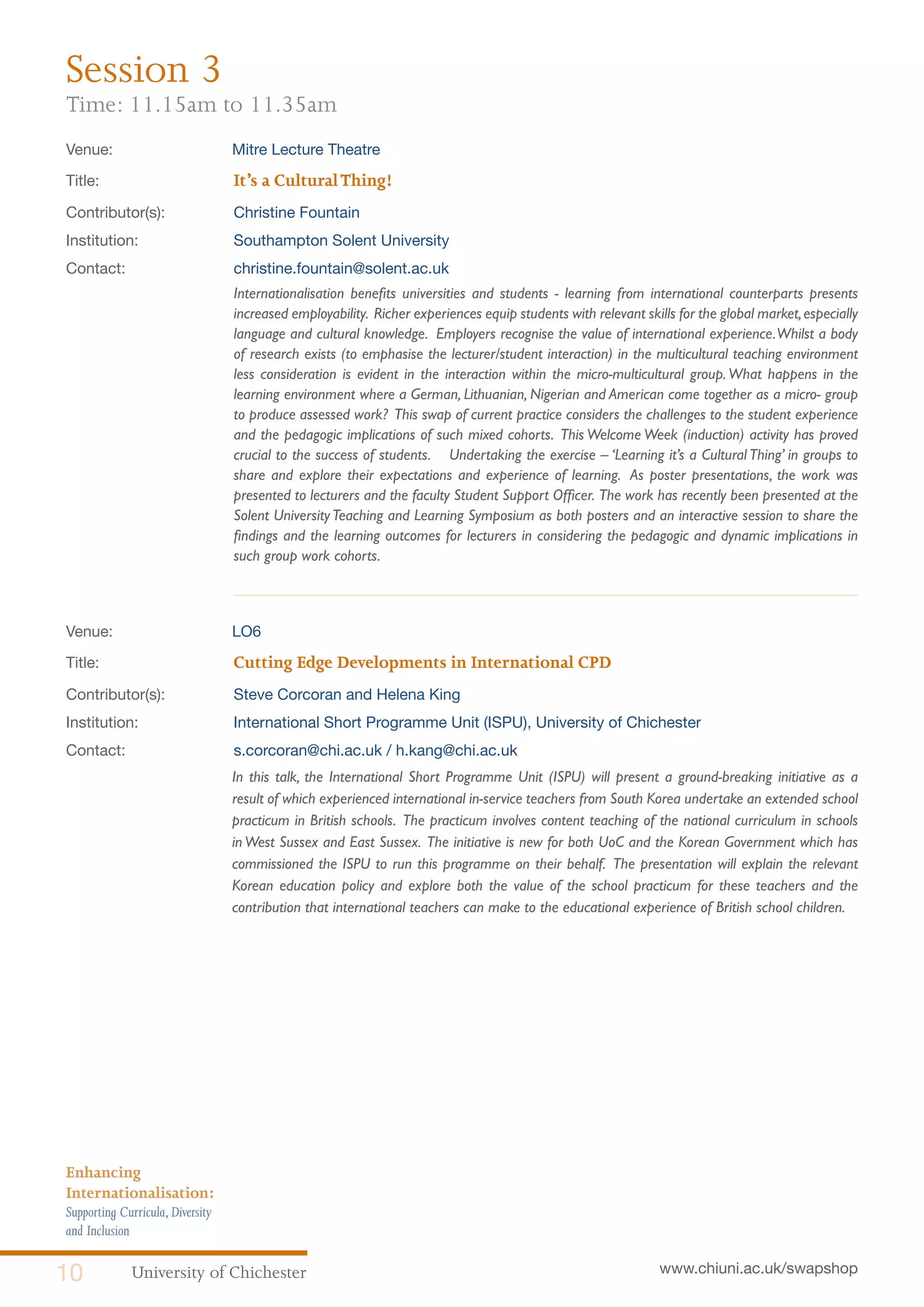 University of Chichester10 www.chiuni.ac.uk/swapshop
Enhancing
Internationalisation:
Supporting Curricula,Diversity
and Inclusion
Venue: 	 Mitre Lecture Theatre
Title:			 It’s a CulturalThing!
Contributor(s):		 Christine Fountain
Institution:		 Southampton Solent University
Contact:		 christine.fountain@solent.ac.uk
Internationalisation benefits universities and students - learning from international counterparts presents
increased employability. Richer experiences equip students with relevant skills for the global market,especially
language and cultural knowledge. Employers recognise the value of international experience.Whilst a body
of research exists (to emphasise the lecturer/student interaction) in the multicultural teaching environment
less consideration is evident in the interaction within the micro-multicultural group.What happens in the
learning environment where a German, Lithuanian, Nigerian and American come together as a micro- group
to produce assessed work? This swap of current practice considers the challenges to the student experience
and the pedagogic implications of such mixed cohorts. This Welcome Week (induction) activity has proved
crucial to the success of students. Undertaking the exercise – ‘Learning it’s a Cultural Thing’ in groups to
share and explore their expectations and experience of learning. As poster presentations, the work was
presented to lecturers and the faculty Student Support Officer. The work has recently been presented at the
Solent UniversityTeaching and Learning Symposium as both posters and an interactive session to share the
findings and the learning outcomes for lecturers in considering the pedagogic and dynamic implications in
such group work cohorts.
Venue: 	 LO6
Title:			 Cutting Edge Developments in International CPD
Contributor(s):		 Steve Corcoran and Helena King
Institution:		 International Short Programme Unit (ISPU), University of Chichester
Contact:		 s.corcoran@chi.ac.uk / h.kang@chi.ac.uk
	 In this talk, the International Short Programme Unit (ISPU) will present a ground-breaking initiative as a
result of which experienced international in-service teachers from South Korea undertake an extended school
practicum in British schools. The practicum involves content teaching of the national curriculum in schools
in West Sussex and East Sussex. The initiative is new for both UoC and the Korean Government which has
commissioned the ISPU to run this programme on their behalf. The presentation will explain the relevant
Korean education policy and explore both the value of the school practicum for these teachers and the
contribution that international teachers can make to the educational experience of British school children.
Session 3
Time: 11.15am to 11.35am
 