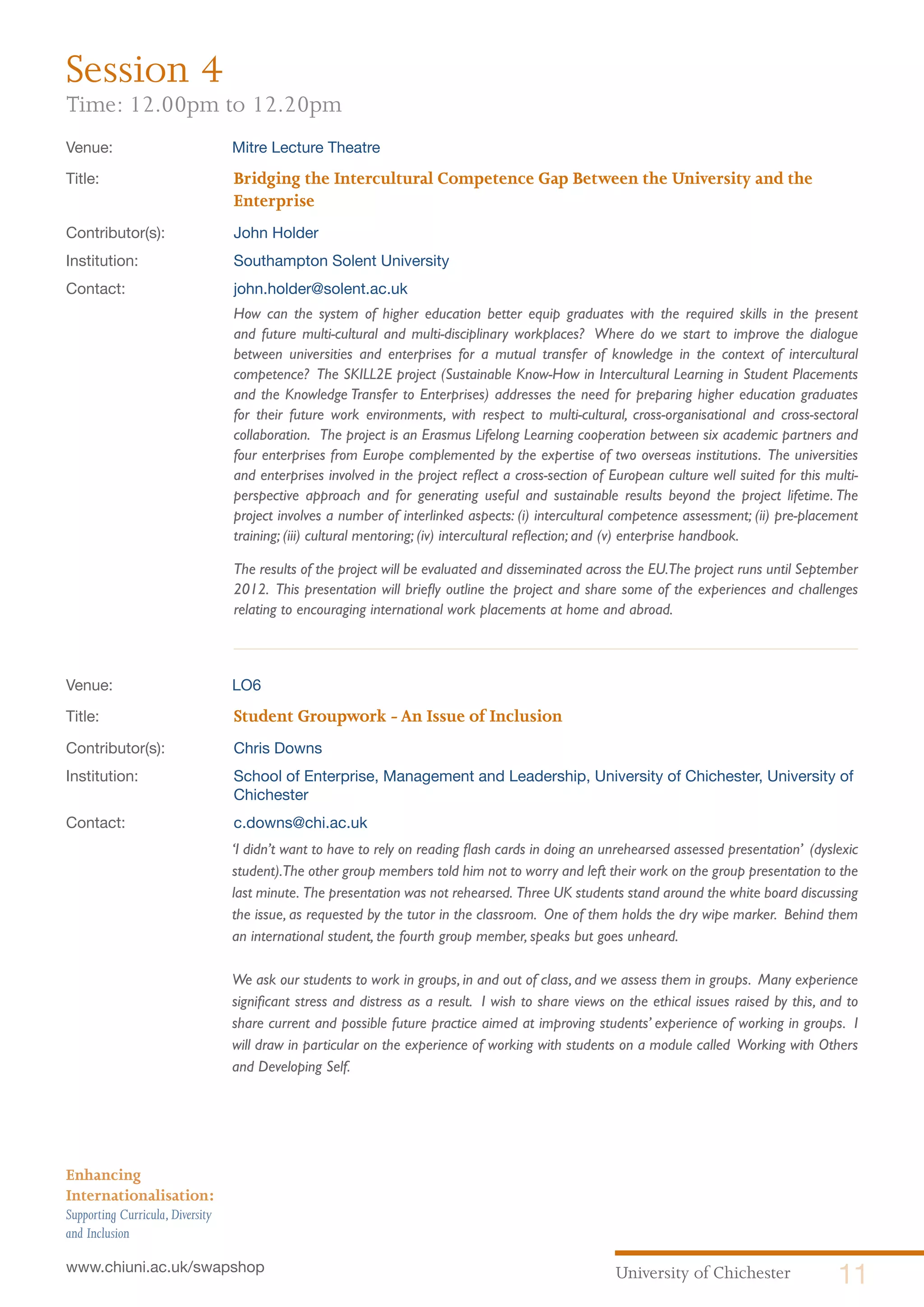 University of Chichester 11www.chiuni.ac.uk/swapshop
Enhancing
Internationalisation:
Supporting Curricula,Diversity
and Inclusion
Venue: 	 Mitre Lecture Theatre
Title:			 Bridging the Intercultural Competence Gap Between the University and the 		
			Enterprise
Contributor(s):		 John Holder
Institution:		 Southampton Solent University
Contact:		 john.holder@solent.ac.uk
How can the system of higher education better equip graduates with the required skills in the present
and future multi-cultural and multi-disciplinary workplaces? Where do we start to improve the dialogue
between universities and enterprises for a mutual transfer of knowledge in the context of intercultural
competence? The SKILL2E project (Sustainable Know-How in Intercultural Learning in Student Placements
and the Knowledge Transfer to Enterprises) addresses the need for preparing higher education graduates
for their future work environments, with respect to multi-cultural, cross-organisational and cross-sectoral
collaboration. The project is an Erasmus Lifelong Learning cooperation between six academic partners and
four enterprises from Europe complemented by the expertise of two overseas institutions. The universities
and enterprises involved in the project reflect a cross-section of European culture well suited for this multi-
perspective approach and for generating useful and sustainable results beyond the project lifetime. The
project involves a number of interlinked aspects: (i) intercultural competence assessment; (ii) pre-placement
training; (iii) cultural mentoring; (iv) intercultural reflection; and (v) enterprise handbook.
The results of the project will be evaluated and disseminated across the EU.The project runs until September
2012. This presentation will briefly outline the project and share some of the experiences and challenges
relating to encouraging international work placements at home and abroad.
Venue: 	 LO6
Title:			 Student Groupwork -An Issue of Inclusion
Contributor(s):		 Chris Downs
Institution:		 School of Enterprise, Management and Leadership, University of Chichester, University of 	
			Chichester
Contact:		 c.downs@chi.ac.uk
	 ‘I didn’t want to have to rely on reading flash cards in doing an unrehearsed assessed presentation’ (dyslexic
student).The other group members told him not to worry and left their work on the group presentation to the
last minute. The presentation was not rehearsed. Three UK students stand around the white board discussing
the issue, as requested by the tutor in the classroom. One of them holds the dry wipe marker. Behind them
an international student, the fourth group member, speaks but goes unheard.
	 We ask our students to work in groups, in and out of class, and we assess them in groups. Many experience
significant stress and distress as a result. I wish to share views on the ethical issues raised by this, and to
share current and possible future practice aimed at improving students’ experience of working in groups. I
will draw in particular on the experience of working with students on a module called Working with Others
and Developing Self.
Session 4
Time: 12.00pm to 12.20pm
 