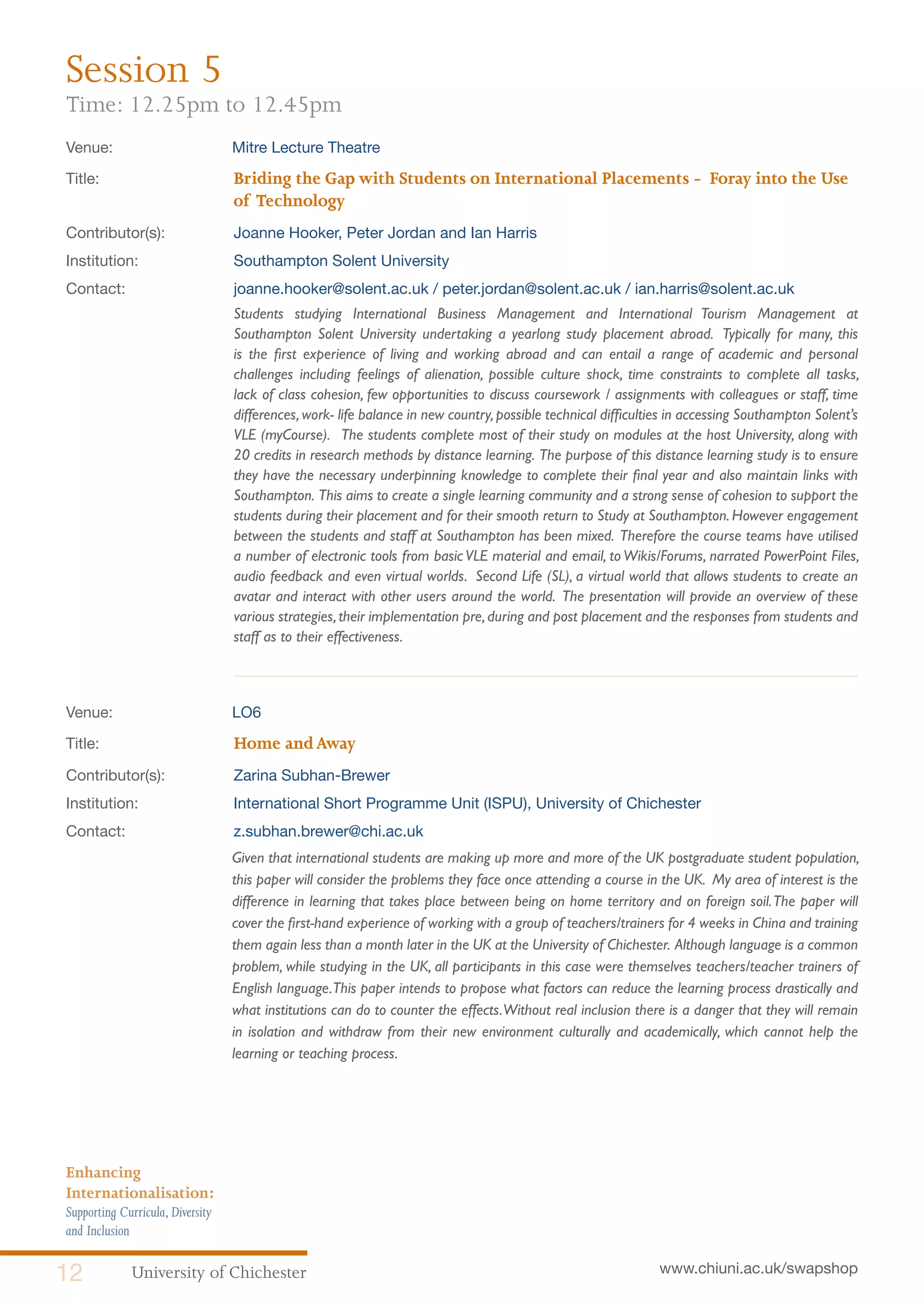 University of Chichester12 www.chiuni.ac.uk/swapshop
Enhancing
Internationalisation:
Supporting Curricula,Diversity
and Inclusion
Venue: 	 Mitre Lecture Theatre
Title:			 Briding the Gap with Students on International Placements - Foray into the Use 	
			of Technology
Contributor(s):		 Joanne Hooker, Peter Jordan and Ian Harris
Institution:		 Southampton Solent University
Contact:		 joanne.hooker@solent.ac.uk / peter.jordan@solent.ac.uk / ian.harris@solent.ac.uk
Students studying International Business Management and International Tourism Management at
Southampton Solent University undertaking a yearlong study placement abroad. Typically for many, this
is the first experience of living and working abroad and can entail a range of academic and personal
challenges including feelings of alienation, possible culture shock, time constraints to complete all tasks,
lack of class cohesion, few opportunities to discuss coursework / assignments with colleagues or staff, time
differences,work- life balance in new country,possible technical difficulties in accessing Southampton Solent’s
VLE (myCourse). The students complete most of their study on modules at the host University, along with
20 credits in research methods by distance learning. The purpose of this distance learning study is to ensure
they have the necessary underpinning knowledge to complete their final year and also maintain links with
Southampton. This aims to create a single learning community and a strong sense of cohesion to support the
students during their placement and for their smooth return to Study at Southampton. However engagement
between the students and staff at Southampton has been mixed. Therefore the course teams have utilised
a number of electronic tools from basic VLE material and email, to Wikis/Forums, narrated PowerPoint Files,
audio feedback and even virtual worlds. Second Life (SL), a virtual world that allows students to create an
avatar and interact with other users around the world. The presentation will provide an overview of these
various strategies,their implementation pre,during and post placement and the responses from students and
staff as to their effectiveness.
Venue: 	 LO6
Title:			 Home andAway
Contributor(s):		 Zarina Subhan-Brewer
Institution:		 International Short Programme Unit (ISPU), University of Chichester
Contact:		 z.subhan.brewer@chi.ac.uk
	 Given that international students are making up more and more of the UK postgraduate student population,
this paper will consider the problems they face once attending a course in the UK. My area of interest is the
difference in learning that takes place between being on home territory and on foreign soil.The paper will
cover the first-hand experience of working with a group of teachers/trainers for 4 weeks in China and training
them again less than a month later in the UK at the University of Chichester. Although language is a common
problem, while studying in the UK, all participants in this case were themselves teachers/teacher trainers of
English language.This paper intends to propose what factors can reduce the learning process drastically and
what institutions can do to counter the effects.Without real inclusion there is a danger that they will remain
in isolation and withdraw from their new environment culturally and academically, which cannot help the
learning or teaching process.
Session 5
Time: 12.25pm to 12.45pm
 