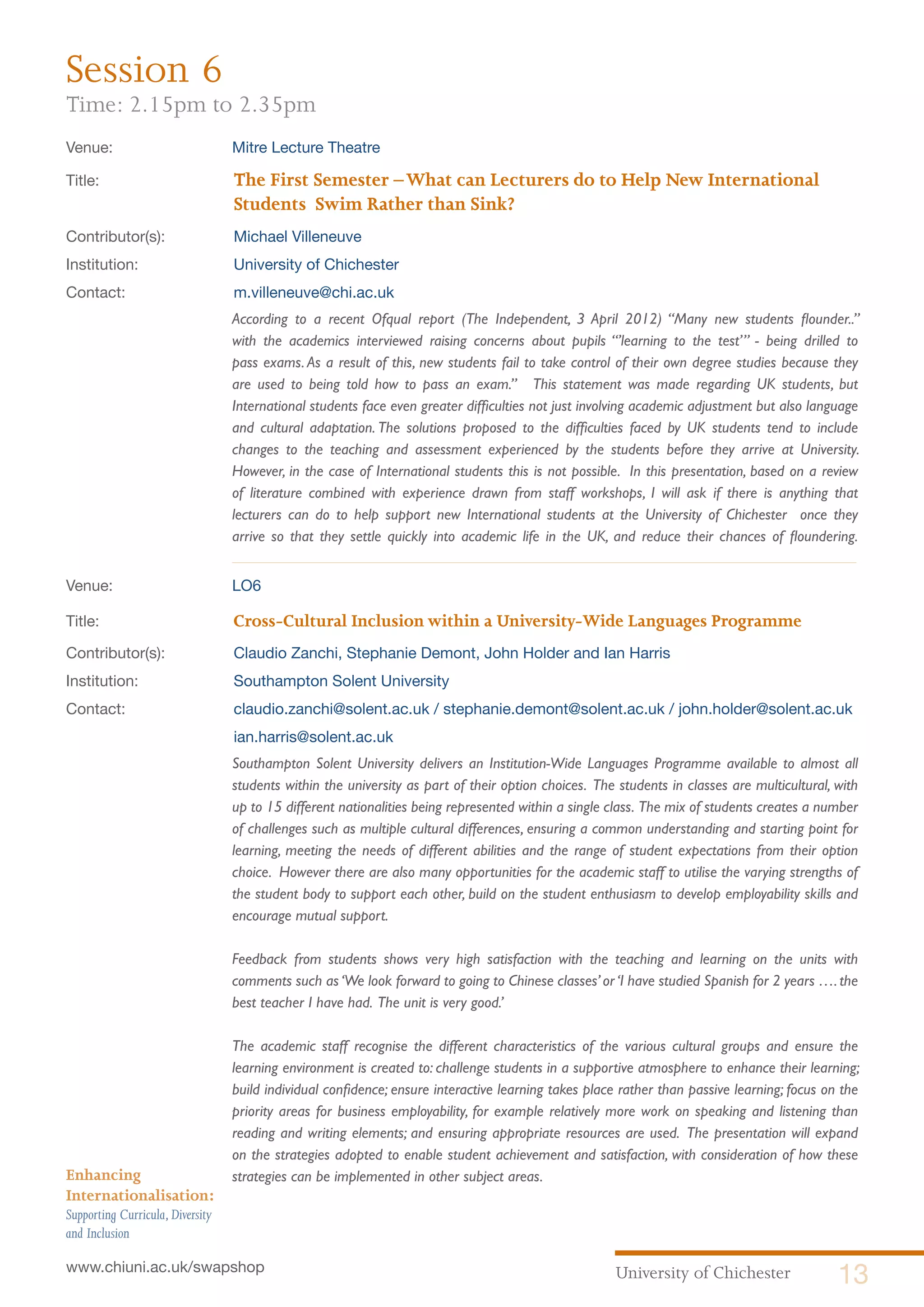 University of Chichester 13www.chiuni.ac.uk/swapshop
Enhancing
Internationalisation:
Supporting Curricula,Diversity
and Inclusion
Venue: 	 Mitre Lecture Theatre
Title:			 The First Semester –What can Lecturers do to Help New International 		
			 Students Swim Rather than Sink?
Contributor(s):		 Michael Villeneuve
Institution:		 University of Chichester
Contact:		 m.villeneuve@chi.ac.uk
	 According to a recent Ofqual report (The Independent, 3 April 2012) “Many new students flounder..”
with the academics interviewed raising concerns about pupils “’learning to the test’” - being drilled to
pass exams. As a result of this, new students fail to take control of their own degree studies because they
are used to being told how to pass an exam.” This statement was made regarding UK students, but
International students face even greater difficulties not just involving academic adjustment but also language
and cultural adaptation. The solutions proposed to the difficulties faced by UK students tend to include
changes to the teaching and assessment experienced by the students before they arrive at University.
However, in the case of International students this is not possible. In this presentation, based on a review
of literature combined with experience drawn from staff workshops, I will ask if there is anything that
lecturers can do to help support new International students at the University of Chichester once they
arrive so that they settle quickly into academic life in the UK, and reduce their chances of floundering.
Venue: 	 LO6
Title:			 Cross-Cultural Inclusion within a University-Wide Languages Programme
Contributor(s):		 Claudio Zanchi, Stephanie Demont, John Holder and Ian Harris
Institution:		 Southampton Solent University
Contact:		 claudio.zanchi@solent.ac.uk / stephanie.demont@solent.ac.uk / john.holder@solent.ac.uk 	
			ian.harris@solent.ac.uk
	 Southampton Solent University delivers an Institution-Wide Languages Programme available to almost all
students within the university as part of their option choices. The students in classes are multicultural, with
up to 15 different nationalities being represented within a single class. The mix of students creates a number
of challenges such as multiple cultural differences, ensuring a common understanding and starting point for
learning, meeting the needs of different abilities and the range of student expectations from their option
choice. However there are also many opportunities for the academic staff to utilise the varying strengths of
the student body to support each other, build on the student enthusiasm to develop employability skills and
encourage mutual support.
	 Feedback from students shows very high satisfaction with the teaching and learning on the units with
comments such as‘We look forward to going to Chinese classes’or‘I have studied Spanish for 2 years ….the
best teacher I have had. The unit is very good.’
	 The academic staff recognise the different characteristics of the various cultural groups and ensure the
learning environment is created to: challenge students in a supportive atmosphere to enhance their learning;
build individual confidence; ensure interactive learning takes place rather than passive learning; focus on the
priority areas for business employability, for example relatively more work on speaking and listening than
reading and writing elements; and ensuring appropriate resources are used. The presentation will expand
on the strategies adopted to enable student achievement and satisfaction, with consideration of how these
strategies can be implemented in other subject areas.
Session 6
Time: 2.15pm to 2.35pm
 