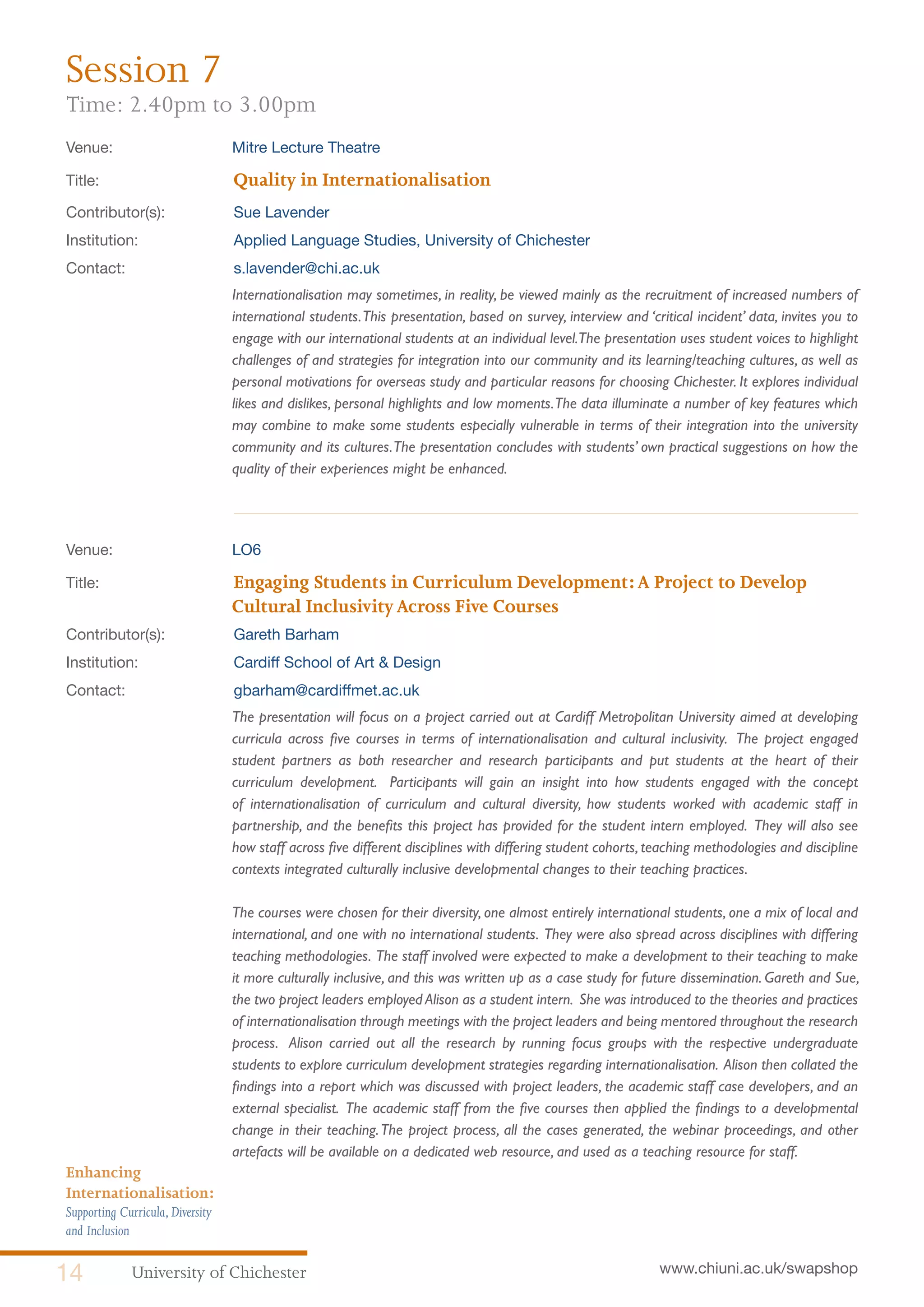 University of Chichester14 www.chiuni.ac.uk/swapshop
Enhancing
Internationalisation:
Supporting Curricula,Diversity
and Inclusion
Venue: 	 Mitre Lecture Theatre
Title:			 Quality in Internationalisation
Contributor(s):		 Sue Lavender
Institution:		 Applied Language Studies, University of Chichester
Contact:		 s.lavender@chi.ac.uk
	 Internationalisation may sometimes, in reality, be viewed mainly as the recruitment of increased numbers of
international students.This presentation, based on survey, interview and ‘critical incident’ data, invites you to
engage with our international students at an individual level.The presentation uses student voices to highlight
challenges of and strategies for integration into our community and its learning/teaching cultures, as well as
personal motivations for overseas study and particular reasons for choosing Chichester. It explores individual
likes and dislikes, personal highlights and low moments.The data illuminate a number of key features which
may combine to make some students especially vulnerable in terms of their integration into the university
community and its cultures.The presentation concludes with students’ own practical suggestions on how the
quality of their experiences might be enhanced.
Venue: 	 LO6
Title:		Engaging Students in Curriculum Development:A Project to Develop
Cultural InclusivityAcross Five Courses
Contributor(s):		 Gareth Barham
Institution:		 Cardiff School of Art & Design
Contact:		 gbarham@cardiffmet.ac.uk
	 The presentation will focus on a project carried out at Cardiff Metropolitan University aimed at developing
curricula across five courses in terms of internationalisation and cultural inclusivity. The project engaged
student partners as both researcher and research participants and put students at the heart of their
curriculum development. Participants will gain an insight into how students engaged with the concept
of internationalisation of curriculum and cultural diversity, how students worked with academic staff in
partnership, and the benefits this project has provided for the student intern employed. They will also see
how staff across five different disciplines with differing student cohorts, teaching methodologies and discipline
contexts integrated culturally inclusive developmental changes to their teaching practices.
	
	 The courses were chosen for their diversity, one almost entirely international students, one a mix of local and
international, and one with no international students. They were also spread across disciplines with differing
teaching methodologies. The staff involved were expected to make a development to their teaching to make
it more culturally inclusive, and this was written up as a case study for future dissemination. Gareth and Sue,
the two project leaders employed Alison as a student intern. She was introduced to the theories and practices
of internationalisation through meetings with the project leaders and being mentored throughout the research
process. Alison carried out all the research by running focus groups with the respective undergraduate
students to explore curriculum development strategies regarding internationalisation. Alison then collated the
findings into a report which was discussed with project leaders, the academic staff case developers, and an
external specialist. The academic staff from the five courses then applied the findings to a developmental
change in their teaching.The project process, all the cases generated, the webinar proceedings, and other
artefacts will be available on a dedicated web resource, and used as a teaching resource for staff.
Session 7
Time: 2.40pm to 3.00pm
 