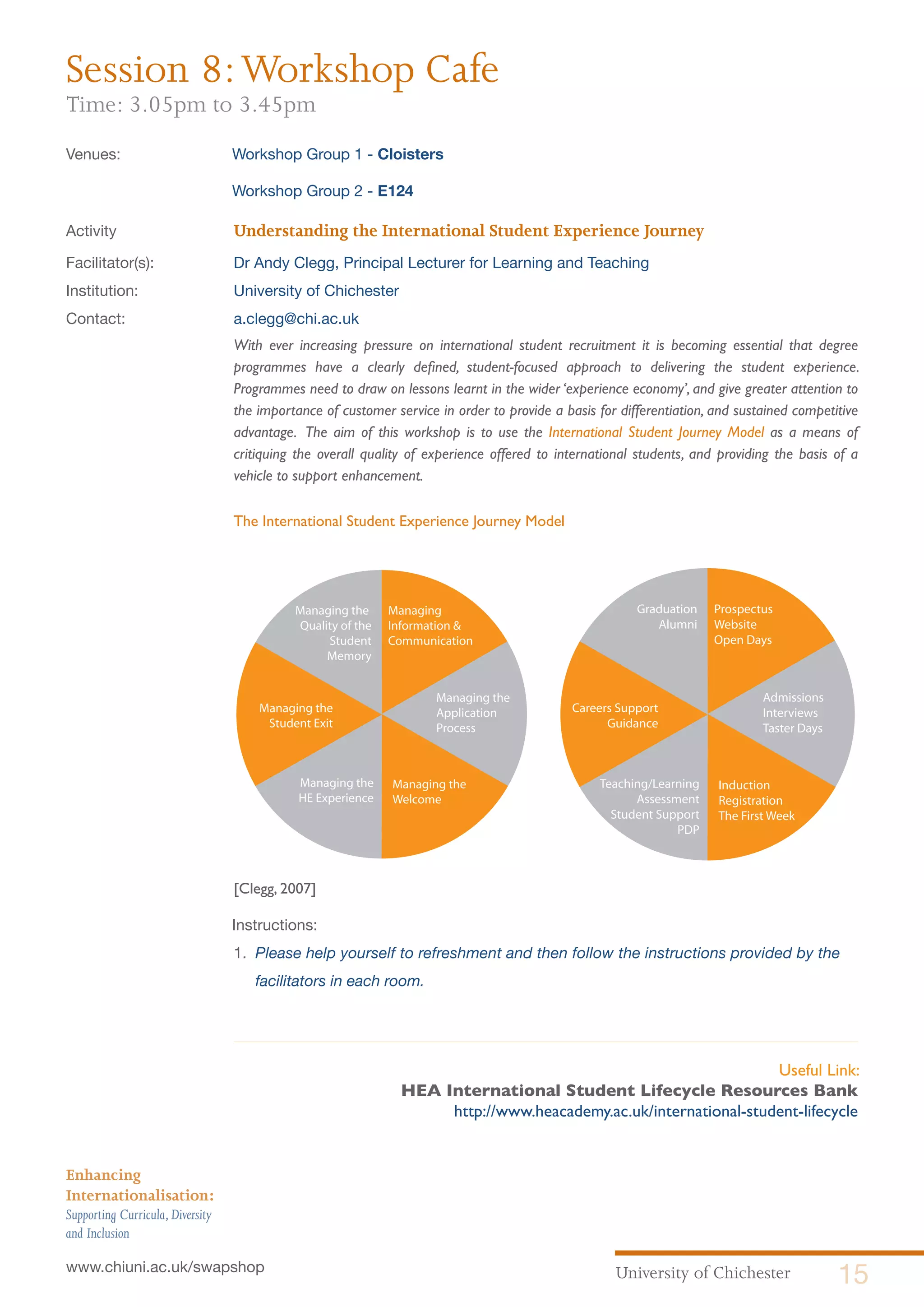 University of Chichester 15www.chiuni.ac.uk/swapshop
Enhancing
Internationalisation:
Supporting Curricula,Diversity
and Inclusion
Session 8:Workshop Cafe
Time: 3.05pm to 3.45pm
Venues:	 Workshop Group 1 - Cloisters
	 Workshop Group 2 - E124 	
Activity			 Understanding the International Student Experience Journey
Facilitator(s):		 Dr Andy Clegg, Principal Lecturer for Learning and Teaching
Institution:		 University of Chichester
Contact:		 a.clegg@chi.ac.uk
With ever increasing pressure on international student recruitment it is becoming essential that degree
programmes have a clearly defined, student-focused approach to delivering the student experience.
Programmes need to draw on lessons learnt in the wider ‘experience economy’, and give greater attention to
the importance of customer service in order to provide a basis for differentiation, and sustained competitive
advantage. The aim of this workshop is to use the International Student Journey Model as a means of
critiquing the overall quality of experience offered to international students, and providing the basis of a
vehicle to support enhancement.
The International Student Experience Journey Model
[Clegg, 2007]
	Instructions:
1. 	Please help yourself to refreshment and then follow the instructions provided by the 	
facilitators in each room.
Managing
Information &
Communication
Managing the
Application
Process
Managing the
Welcome
Managing the
HE Experience
Managing the
Student Exit
Managing the
Quality of the
Student
Memory
Prospectus
Website
Open Days
Admissions
Interviews
Taster Days
Induction
Registration
The First Week
Teaching/Learning
Assessment
Student Support
PDP
Careers Support
Guidance
Graduation
Alumni
Useful Link:
HEA International Student Lifecycle Resources Bank
http://www.heacademy.ac.uk/international-student-lifecycle
 
