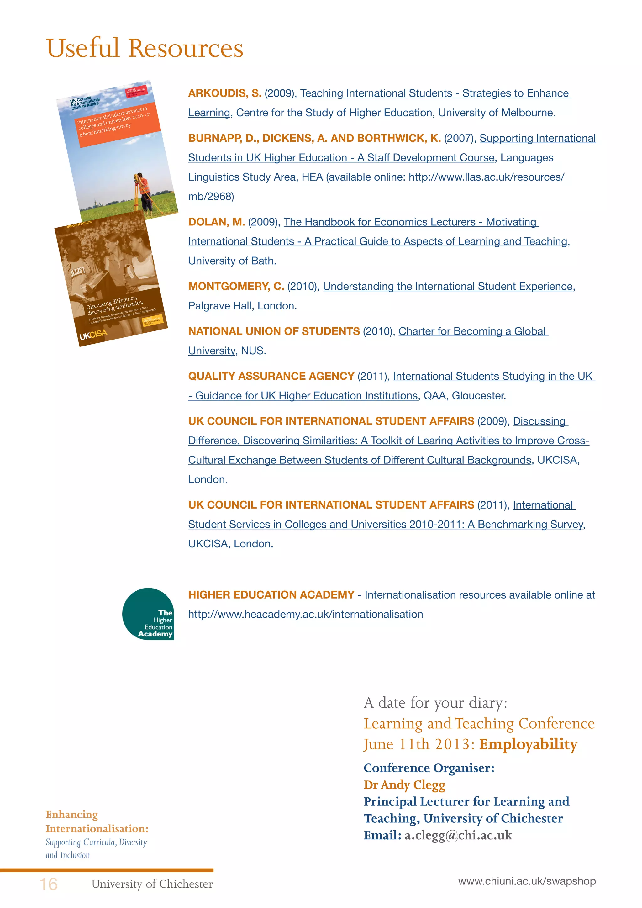 University of Chichester16 www.chiuni.ac.uk/swapshop
Enhancing
Internationalisation:
Supporting Curricula,Diversity
and Inclusion
ARKOUDIS, S. (2009), Teaching International Students - Strategies to Enhance
Learning, Centre for the Study of Higher Education, University of Melbourne.
BURNAPP, D., DICKENS, A. AND BORTHWICK, K. (2007), Supporting International
Students in UK Higher Education - A Staff Development Course, Languages
Linguistics Study Area, HEA (available online: http://www.llas.ac.uk/resources/
mb/2968)
DOLAN, M. (2009), The Handbook for Economics Lecturers - Motivating
International Students - A Practical Guide to Aspects of Learning and Teaching,
University of Bath.
MONTGOMERY, C. (2010), Understanding the International Student Experience,
Palgrave Hall, London.
NATIONAL UNION OF STUDENTS (2010), Charter for Becoming a Global
University, NUS.
QUALITY ASSURANCE AGENCY (2011), International Students Studying in the UK
- Guidance for UK Higher Education Institutions, QAA, Gloucester.
UK COUNCIL FOR INTERNATIONAL STUDENT AFFAIRS (2009), Discussing
Difference, Discovering Similarities: A Toolkit of Learing Activities to Improve Cross-
Cultural Exchange Between Students of Different Cultural Backgrounds, UKCISA,
London.
UK COUNCIL FOR INTERNATIONAL STUDENT AFFAIRS (2011), International
Student Services in Colleges and Universities 2010-2011: A Benchmarking Survey,
UKCISA, London.
HIGHER EDUCATION ACADEMY - Internationalisation resources available online at
http://www.heacademy.ac.uk/internationalisation	
Internationalstudentservicesin
collegesanduniversities2010-11:
abenchmarkingsurvey
Useful Resources
A date for your diary:
Learning andTeaching Conference
June 11th 2013: Employability
Conference Organiser:
DrAndy Clegg
Principal Lecturer for Learning and
Teaching, University of Chichester
Email: a.clegg@chi.ac.uk
a toolkit of learning activities to improve cross-cultural
exchange between students of different cultural backgroundsDiscussing difference,
discovering similarities:
 