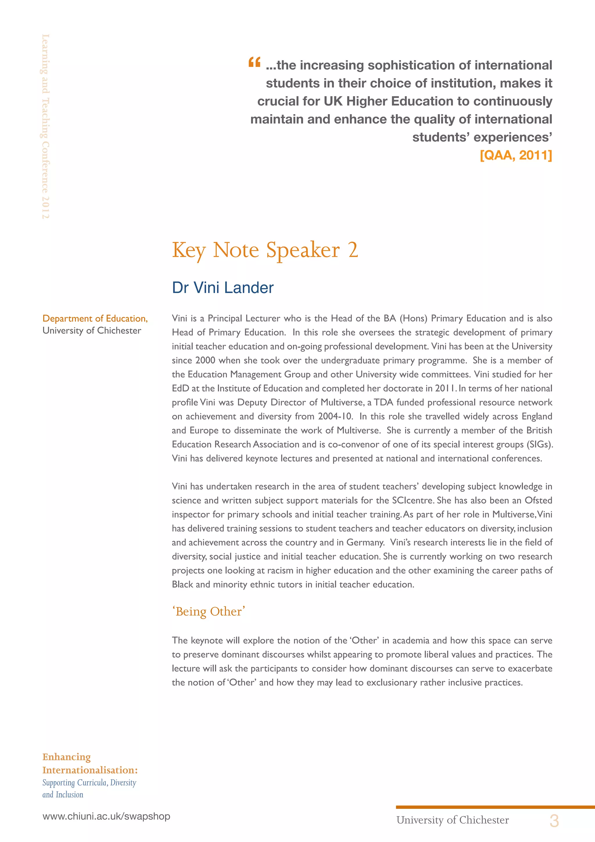 University of Chichester 3www.chiuni.ac.uk/swapshop
Enhancing
Internationalisation:
Supporting Curricula,Diversity
and Inclusion
LearningandTeachingConference2012
Key Note Speaker 2
Dr Vini Lander
Vini is a Principal Lecturer who is the Head of the BA (Hons) Primary Education and is also
Head of Primary Education. In this role she oversees the strategic development of primary
initial teacher education and on-going professional development. Vini has been at the University
since 2000 when she took over the undergraduate primary programme. She is a member of
the Education Management Group and other University wide committees. Vini studied for her
EdD at the Institute of Education and completed her doctorate in 2011.In terms of her national
profile Vini was Deputy Director of Multiverse, a TDA funded professional resource network
on achievement and diversity from 2004-10. In this role she travelled widely across England
and Europe to disseminate the work of Multiverse. She is currently a member of the British
Education Research Association and is co-convenor of one of its special interest groups (SIGs).
Vini has delivered keynote lectures and presented at national and international conferences.
Vini has undertaken research in the area of student teachers’ developing subject knowledge in
science and written subject support materials for the SCIcentre. She has also been an Ofsted
inspector for primary schools and initial teacher training.As part of her role in Multiverse,Vini
has delivered training sessions to student teachers and teacher educators on diversity,inclusion
and achievement across the country and in Germany. Vini’s research interests lie in the field of
diversity, social justice and initial teacher education. She is currently working on two research
projects one looking at racism in higher education and the other examining the career paths of
Black and minority ethnic tutors in initial teacher education.
‘Being Other’
The keynote will explore the notion of the ‘Other’ in academia and how this space can serve
to preserve dominant discourses whilst appearing to promote liberal values and practices. The
lecture will ask the participants to consider how dominant discourses can serve to exacerbate
the notion of ‘Other’ and how they may lead to exclusionary rather inclusive practices.
Department of Education,
University of Chichester
“...the increasing sophistication of international
students in their choice of institution, makes it
crucial for UK Higher Education to continuously
maintain and enhance the quality of international
students’ experiences’
[QAA, 2011]
 