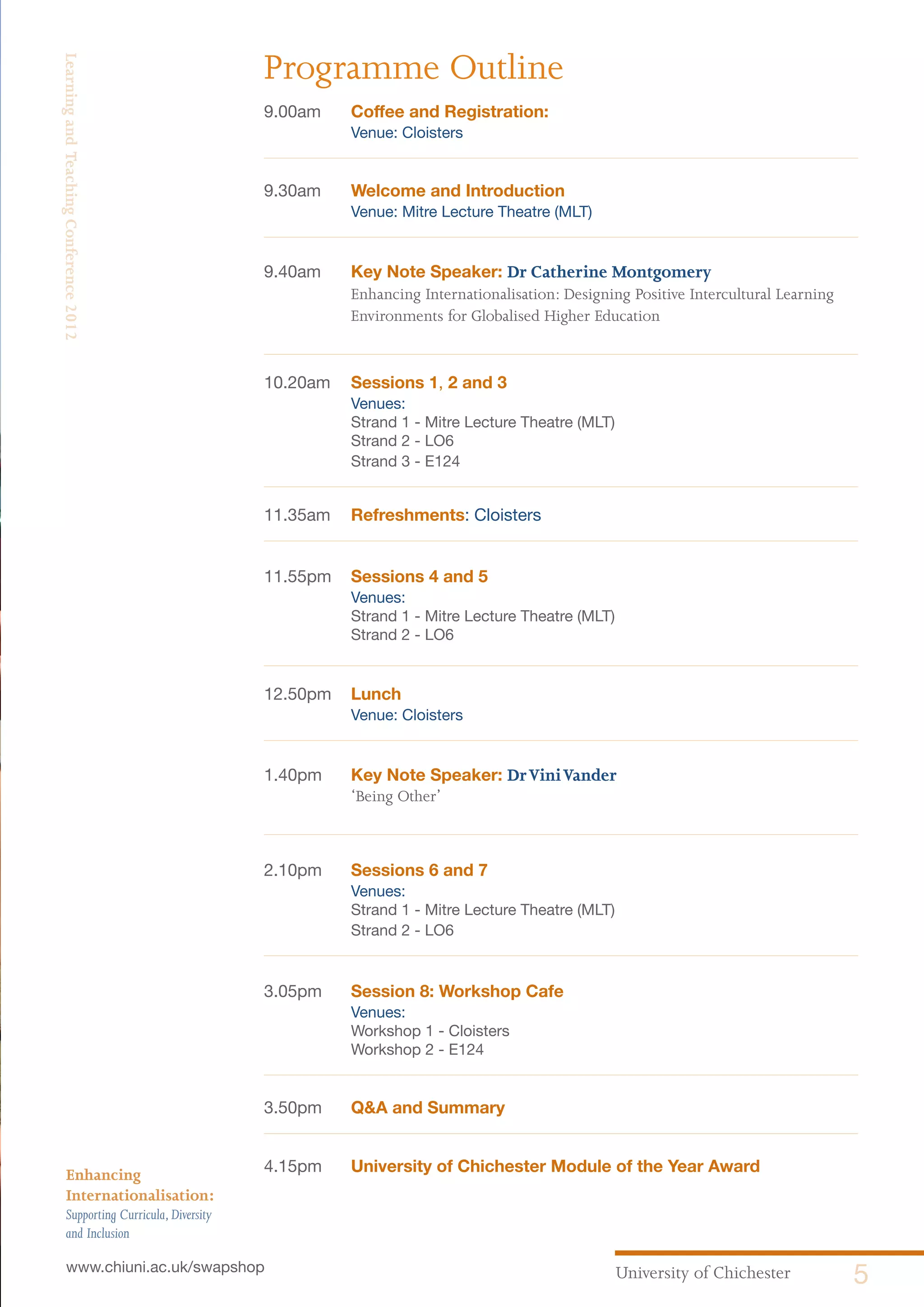 University of Chichester 5www.chiuni.ac.uk/swapshop
Enhancing
Internationalisation:
Supporting Curricula,Diversity
and Inclusion
LearningandTeachingConference2012
9.00am	 Coffee and Registration:
	 Venue: Cloisters	
9.30am	 Welcome and Introduction
	 Venue: Mitre Lecture Theatre (MLT)
9.40am	 Key Note Speaker: Dr Catherine Montgomery
Enhancing Internationalisation: Designing Positive Intercultural Learning
Environments for Globalised Higher Education
10.20am	 Sessions 1, 2 and 3
	 Venues:
	 Strand 1 - Mitre Lecture Theatre (MLT)
	 Strand 2 - LO6
	 Strand 3 - E124
11.35am	 Refreshments: Cloisters
11.55pm	 Sessions 4 and 5
	 Venues:
	 Strand 1 - Mitre Lecture Theatre (MLT)
	 Strand 2 - LO6
12.50pm	 Lunch
	 Venue: Cloisters
1.40pm	 Key Note Speaker: DrViniVander
‘Being Other’
	
2.10pm	 Sessions 6 and 7
	 Venues:
	 Strand 1 - Mitre Lecture Theatre (MLT)
	 Strand 2 - LO6
		
3.05pm	 Session 8: Workshop Cafe
	 Venues:
	 Workshop 1 - Cloisters
	 Workshop 2 - E124
3.50pm 	 Q&A and Summary
4.15pm 	 University of Chichester Module of the Year Award
Programme Outline
 