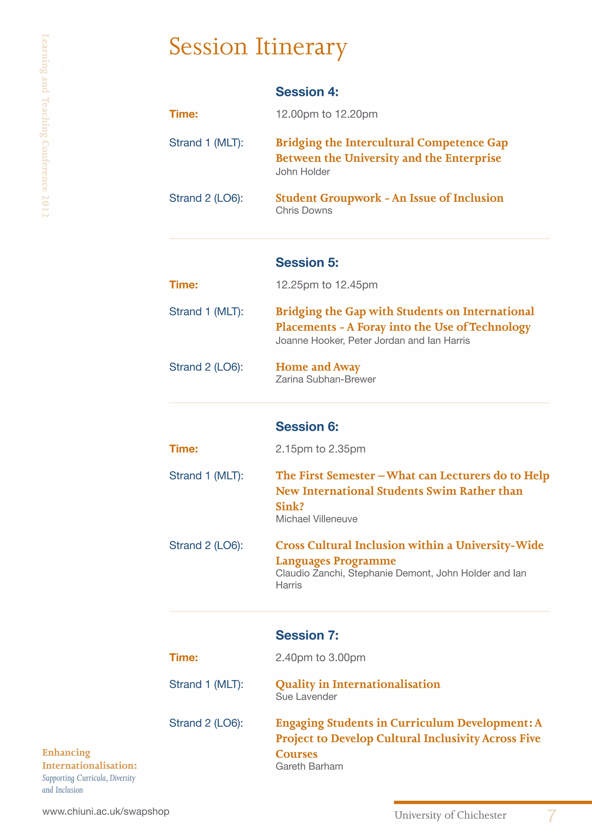 University of Chichester 7www.chiuni.ac.uk/swapshop
Enhancing
Internationalisation:
Supporting Curricula,Diversity
and Inclusion
LearningandTeachingConference2012
		 Session 4:
Time:	 12.00pm to 12.20pm
Strand 1 (MLT):	 Bridging the Intercultural Competence Gap
Between the University and the Enterprise
John Holder
Strand 2 (LO6):	 Student Groupwork -An Issue of Inclusion
Chris Downs
		 Session 5:
Time:	 12.25pm to 12.45pm
Strand 1 (MLT):	 Bridging the Gap with Students on International
Placements -A Foray into the Use ofTechnology
Joanne Hooker, Peter Jordan and Ian Harris
Strand 2 (LO6):	 Home andAway
Zarina Subhan-Brewer
		 Session 6:
Time:	 2.15pm to 2.35pm
Strand 1 (MLT):	 The First Semester –What can Lecturers do to Help
New International Students Swim Rather than
Sink?
Michael Villeneuve
Strand 2 (LO6):	 Cross Cultural Inclusion within a University-Wide
Languages Programme
Claudio Zanchi, Stephanie Demont, John Holder and Ian
Harris
		 Session 7:
Time:	 2.40pm to 3.00pm
Strand 1 (MLT):	 Quality in Internationalisation
Sue Lavender
Strand 2 (LO6):	 Engaging Students in Curriculum Development:A
Project to Develop Cultural InclusivityAcross Five
Courses
Gareth Barham
Session Itinerary
 