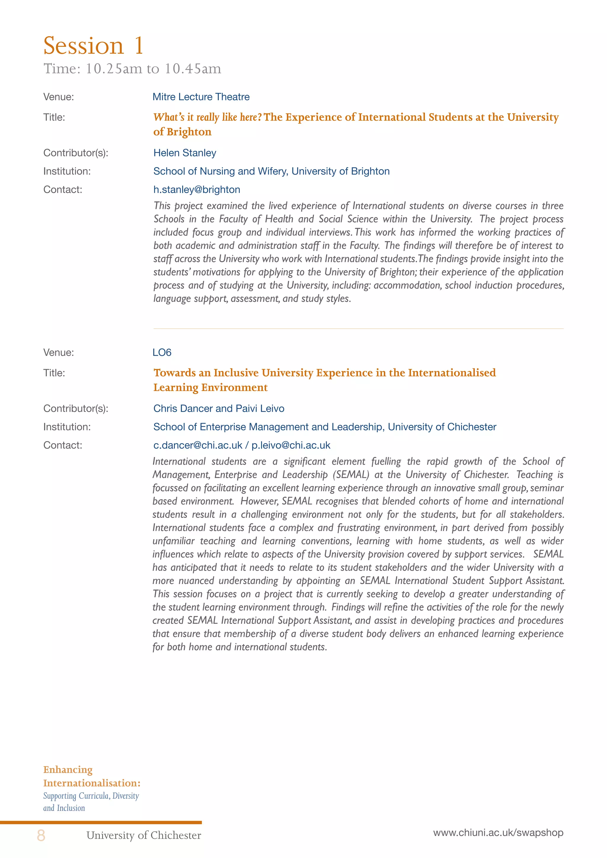 University of Chichester8 www.chiuni.ac.uk/swapshop
Enhancing
Internationalisation:
Supporting Curricula,Diversity
and Inclusion
Venue: 	 Mitre Lecture Theatre
Title:			 What’s it really like here?The Experience of International Students at the University 	
			of Brighton
Contributor(s):		 Helen Stanley
Institution:		 School of Nursing and Wifery, University of Brighton
Contact:		 h.stanley@brighton
This project examined the lived experience of International students on diverse courses in three
Schools in the Faculty of Health and Social Science within the University. The project process
included focus group and individual interviews.This work has informed the working practices of
both academic and administration staff in the Faculty. The findings will therefore be of interest to
staff across the University who work with International students.The findings provide insight into the
students’ motivations for applying to the University of Brighton; their experience of the application
process and of studying at the University, including: accommodation, school induction procedures,
language support, assessment, and study styles.
Venue: 	 LO6
Title:			 Towards an Inclusive University Experience in the Internationalised 			
			Learning Environment
Contributor(s):		 Chris Dancer and Paivi Leivo
Institution:		 School of Enterprise Management and Leadership, University of Chichester
Contact:		 c.dancer@chi.ac.uk / p.leivo@chi.ac.uk
	 International students are a significant element fuelling the rapid growth of the School of
Management, Enterprise and Leadership (SEMAL) at the University of Chichester. Teaching is
focussed on facilitating an excellent learning experience through an innovative small group,seminar
based environment. However, SEMAL recognises that blended cohorts of home and international
students result in a challenging environment not only for the students, but for all stakeholders.
International students face a complex and frustrating environment, in part derived from possibly
unfamiliar teaching and learning conventions, learning with home students, as well as wider
influences which relate to aspects of the University provision covered by support services. SEMAL
has anticipated that it needs to relate to its student stakeholders and the wider University with a
more nuanced understanding by appointing an SEMAL International Student Support Assistant.
This session focuses on a project that is currently seeking to develop a greater understanding of
the student learning environment through. Findings will refine the activities of the role for the newly
created SEMAL International Support Assistant, and assist in developing practices and procedures
that ensure that membership of a diverse student body delivers an enhanced learning experience
for both home and international students.
Session 1
Time: 10.25am to 10.45am
 
