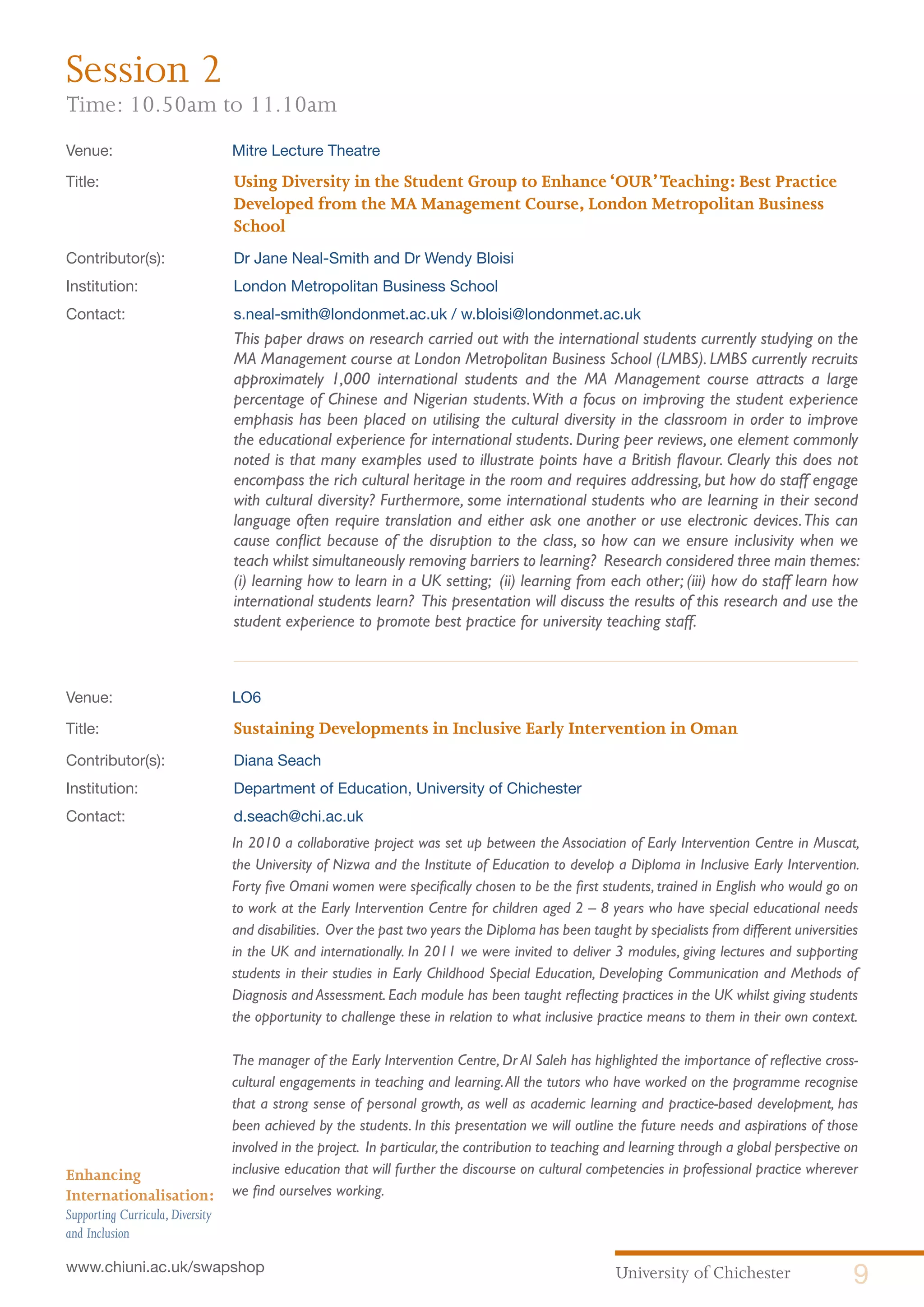 University of Chichester 9www.chiuni.ac.uk/swapshop
Enhancing
Internationalisation:
Supporting Curricula,Diversity
and Inclusion
Venue: 	 Mitre Lecture Theatre
Title:			 Using Diversity in the Student Group to Enhance‘OUR’Teaching: Best Practice 		
			 Developed from the MA Management Course, London Metropolitan Business 		
			School
Contributor(s):		 Dr Jane Neal-Smith and Dr Wendy Bloisi
Institution:		 London Metropolitan Business School
Contact:		 s.neal-smith@londonmet.ac.uk / w.bloisi@londonmet.ac.uk
This paper draws on research carried out with the international students currently studying on the
MA Management course at London Metropolitan Business School (LMBS). LMBS currently recruits
approximately 1,000 international students and the MA Management course attracts a large
percentage of Chinese and Nigerian students.With a focus on improving the student experience
emphasis has been placed on utilising the cultural diversity in the classroom in order to improve
the educational experience for international students. During peer reviews, one element commonly
noted is that many examples used to illustrate points have a British flavour. Clearly this does not
encompass the rich cultural heritage in the room and requires addressing, but how do staff engage
with cultural diversity? Furthermore, some international students who are learning in their second
language often require translation and either ask one another or use electronic devices.This can
cause conflict because of the disruption to the class, so how can we ensure inclusivity when we
teach whilst simultaneously removing barriers to learning? Research considered three main themes:
(i) learning how to learn in a UK setting; (ii) learning from each other; (iii) how do staff learn how
international students learn? This presentation will discuss the results of this research and use the
student experience to promote best practice for university teaching staff.
Venue: 	 LO6
Title:			 Sustaining Developments in Inclusive Early Intervention in Oman
Contributor(s):		 Diana Seach
Institution:		 Department of Education, University of Chichester
Contact:		 d.seach@chi.ac.uk
	 In 2010 a collaborative project was set up between the Association of Early Intervention Centre in Muscat,
the University of Nizwa and the Institute of Education to develop a Diploma in Inclusive Early Intervention.
Forty five Omani women were specifically chosen to be the first students, trained in English who would go on
to work at the Early Intervention Centre for children aged 2 – 8 years who have special educational needs
and disabilities. Over the past two years the Diploma has been taught by specialists from different universities
in the UK and internationally. In 2011 we were invited to deliver 3 modules, giving lectures and supporting
students in their studies in Early Childhood Special Education, Developing Communication and Methods of
Diagnosis and Assessment. Each module has been taught reflecting practices in the UK whilst giving students
the opportunity to challenge these in relation to what inclusive practice means to them in their own context.
	 The manager of the Early Intervention Centre, Dr Al Saleh has highlighted the importance of reflective cross-
cultural engagements in teaching and learning.All the tutors who have worked on the programme recognise
that a strong sense of personal growth, as well as academic learning and practice-based development, has
been achieved by the students. In this presentation we will outline the future needs and aspirations of those
involved in the project. In particular,the contribution to teaching and learning through a global perspective on
inclusive education that will further the discourse on cultural competencies in professional practice wherever
we find ourselves working.
Session 2
Time: 10.50am to 11.10am
 