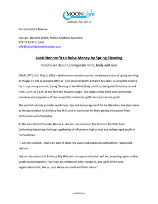 Belmont, NC 28012
---more---
For Immediate Release
Contact: Danielle Webb, Media Relations Specialist
828-773-2815, (cell)
info@moonlighteventsandpr.com
Local Nonprofit to Raise Money by Spring Cleaning
Fundraiser debut to invigorate mind, body and soul
CHARLOTTE, N.C. May 5, 2016 – With warmer weather comes the dreaded chore of spring cleaning;
or maybe it’s not so dreaded after all. One local nonprofit, Enhance My Skills, is using that mantra
for its upcoming summit, Spring Cleaning of the Mind, Body and Soul, being held Saturday, June 4
from 1 p.m. to 4 p.m. at the Mint Hill Masonic Lodge. The lodge will be filled with community
members and supporters of the nonprofit’s mission to uplift the area’s at-risk youth.
The summit not only provides workshops, tips and encouragement for its attendees; but also serves
as the grand debut for Enhance My Skills and its fundraiser for their greatly anticipated Teen
Conference and scholarship.
As the love-child of Founder Denise L. Jackson, she envisions the Enhance My Skills Teen
Conference becoming the largest gathering of influencers, high school and college-aged youth in
the Southeast.
“I am very excited … that I am able to share my vision and inspiration with others,” expressed
Jackson.
Jackson also notes that Enhance My Skills isn’t an organization that will be competing against other
youth-based programs; “We want to collaborate with, recognize, and uplift all the area
organizations that, like us, care about our youth and their future.”
 