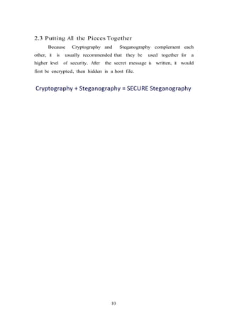 10
2.3 Putting All the Pieces Together
Because Cryptography and Steganography complement each
other, it is usually recommended that they be used together for a
higher level of security. After the secret message is written, it would
first be encrypted, then hidden in a host file.
 