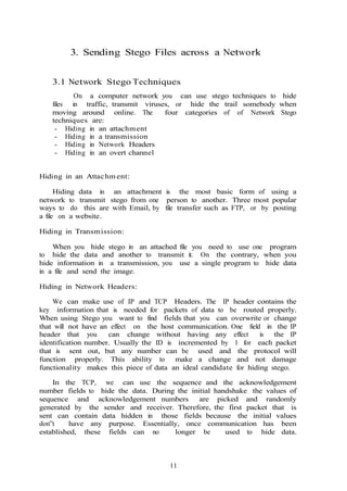 11
3. Sending Stego Files across a Network
3.1 Network Stego Techniques
On a computer network you can use stego techniques to hide
files in traffic, transmit viruses, or hide the trail somebody when
moving around online. The four categories of of Network Stego
techniques are:
- Hiding in an attachment
- Hiding in a transmission
- Hiding in Network Headers
- Hiding in an overt channel
Hiding in an Attachm ent:
Hiding data in an attachment is the most basic form of using a
network to transmit stego from one person to another. Three most popular
ways to do this are with Email, by file transfer such as FTP, or by posting
a file on a website.
Hiding in Transmission:
When you hide stego in an attached file you need to use one program
to hide the data and another to transmit it. On the contrary, when you
hide information in a transmission, you use a single program to hide data
in a file and send the image.
Hiding in Network Headers:
We can make use of IP and TCP Headers. The IP header contains the
key information that is needed for packets of data to be routed properly.
When using Stego you want to find fields that you can overwrite or change
that will not have an effect on the host communication. One field in the IP
header that you can change without having any effect is the IP
identification number. Usually the ID is incremented by 1 for each packet
that is sent out, but any number can be used and the protocol will
function properly. This ability to make a change and not damage
functionality makes this piece of data an ideal candidate for hiding stego.
In the TCP, we can use the sequence and the acknowledgement
number fields to hide the data. During the initial handshake the values of
sequence and acknowledgement numbers are picked and randomly
generated by the sender and receiver. Therefore, the first packet that is
sent can contain data hidden in those fields because the initial values
don‟t have any purpose. Essentially, once communication has been
established, these fields can no longer be used to hide data.
 