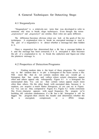 14
4. General Techniques for Detecting Stego
4.1 Steganalysts
“Steganalysts” is a relatively new term that was developed to refer to
someone who tries to break stego techniques. Even though the terms
„cryptanalyst‟ and „steganalyst‟ are similar, their roles are quite different.
The difference becomes obvious when you look at the goals of the two
techniques. A cryptanalyst tries to break an encrypted message to read it.
The goal of a steganalyst is to detect whether a message has data hidden
in it.
Once a steganalyst has determined that a file has a message hidden in
it and the message has been extracted, if it is encrypted it then becomes
the job of a cryptanalyst to try to break the ciphertext and figure out what
the plaintext message is.
4.2 Properties of Detection Programs
Finding random data is the heart of these programs. The easiest
way to find random data is to plot a histogram of the bytes across a file.
With most files that do not contain random data you would get a
histogram that has peaks and valleys where certain characters appear
often and others appear only infrequently. Figure 4.1 is a histogram for
unencrypted data. You can see that certain values appear much more
often than others. On the other hand, with encrypted data, because it is
random, you acquire a much flatter histogram, as you can see in Figure
4.2. You can see that, compared to Figure 4.1, Figure 4.2 looks extremely
flat. Every character appears with equal frequency. The program we‟re
building will calculate randomness; if a file has a flat histogram it will be
flagged. The program then checks the header and determines whether the
file is encrypted, compressed, or a JPEG image.
 