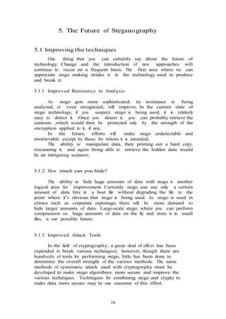 16
5. The Future of Steganography
5.1 Improving the techniques
One thing that you can certainly say about the future of
technology: Change and the introduction of new approaches will
continue to occur on a frequent basis. The first area where we can
appreciate stego making strides is in the technology used to produce
and break it.
5.1.1 Improved Resistance to Analysis
As stego gets more sophisticated, its resistance to being
analyzed, or even recognized, will improve. In the current state of
stego technology, if you suspect stego is being used, it is relatively
easy to detect it. Once you detect it, you can probably retrieve the
contents ,which would then be protected only by the strength of the
encryption applied to it, if any.
In the future, efforts will make stego undetectable and
irretrievable except by those for whom it is intended.
The ability to manipulate data, then printing out a hard copy,
rescanning it, and again being able to retrieve the hidden data would
be an intriguing scenario.
5.1.2 How much can you hide?
The ability to hide huge amounts of data with stego is another
logical area for improvement. Currently stego can use only a certain
amount of data bits in a host file without degrading the file to the
point where it‟s obvious that stego is being used. As stego is used in
crimes such as corporate espionage, there will be more demand to
hide larger amounts of data. Large-scale stego, where you can perform
compression on huge amounts of data on the fly and store it in small
files, is one possible future.
5.1.3 Improved Attack Tools
In the field of cryptography, a great deal of effort has been
expended to break various techniques; however, though there are
hundreds of tools for performing stego, little has been done to
determine the overall strength of the various methods. The same
methods of systematic attack used with cryptography must be
developed to make stego algorithms more secure and improve the
various techniques. Techniques for combining stego and crypto to
make data more secure may be one outcome of this effort.
 
