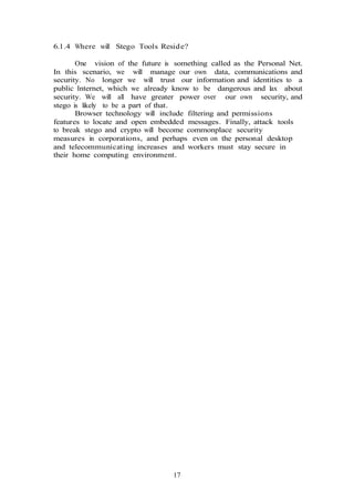 17
6.1.4 Where will Stego Tools Reside?
One vision of the future is something called as the Personal Net.
In this scenario, we will manage our own data, communications and
security. No longer we will trust our information and identities to a
public Internet, which we already know to be dangerous and lax about
security. We will all have greater power over our own security, and
stego is likely to be a part of that.
Browser technology will include filtering and permissions
features to locate and open embedded messages. Finally, attack tools
to break stego and crypto will become commonplace security
measures in corporations, and perhaps even on the personal desktop
and telecommunicating increases and workers must stay secure in
their home computing environment.
 