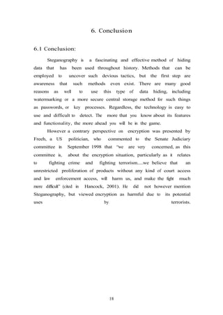 18
6. Conclusion
6.1 Conclusion:
Steganography is a fascinating and effective method of hiding
data that has been used throughout history. Methods that can be
employed to uncover such devious tactics, but the first step are
awareness that such methods even exist. There are many good
reasons as well to use this type of data hiding, including
watermarking or a more secure central storage method for such things
as passwords, or key processes. Regardless, the technology is easy to
use and difficult to detect. The more that you know about its features
and functionality, the more ahead you will be in the game.
However a contrary perspective on encryption was presented by
Freeh, a US politician, who commented to the Senate Judiciary
committee in September 1998 that “we are very concerned, as this
committee is, about the encryption situation, particularly as it relates
to fighting crime and fighting terrorism.....we believe that an
unrestricted proliferation of products without any kind of court access
and law enforcement access, will harm us, and make the fight much
more difficult” (cited in Hancock, 2001). He did not however mention
Steganography, but viewed encryption as harmful due to its potential
uses by terrorists.
 