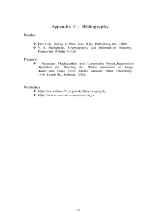 Appendix C : Bibliography
Books
 Eric Cole, Hiding in Plain Text, Wiley Publishing,Inc. :2003
 V. K. Pachghare, Cryptography and Information Security,
Prentice-hall Of India Pvt Ltd
Papers
 Natarajan Meghanathan and Lopamudra Nayak,Steganalysis
Algorithms for Detecting the Hidden Information in Image,
Audio and Video Cover Media, Jackson State University,
1400 Lynch St., Jackson, USA.
Websites
 http://en.wikipedia.org/wiki/Steganography
 http://www.sarc-wv.com/news.aspx
21
 