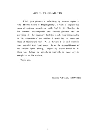 3
ACKNOWLEDGMENTS
I feel great pleasure in submitting my seminar report on
“The Hidden Realm of Steganography”. I wish to express true
sense of gratitude towards my guide Prof. S. U. Ghumbre for
his constant encouragement and valuable guidance and for
providing all the necessary facilities, which were indispensable
in the completion of this seminar. I would like to thank our
Head of Department Prof. A. A. Sawant & all staff members
who extended their kind support during the accomplishment of
the seminar report. Finally, I express my sincere thanks to all
those who helped me directly & indirectly in many ways in
completion of this seminar.
Thank you.
Tumma Ashwin K. (30808010)
 