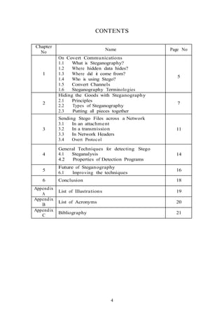 CONTENTS
Chapter
No
Name Page No
1
On Covert Communications
1.1 What is Steganography?
1.2 Where hidden data hides?
1.3 Where did it come from?
1.4 Who is using Stego?
1.5 Convert Channels
1.6 Steganography Terminologies
5
2
Hiding the Goods with Steganography
2.1 Principles
2.2 Types of Steganography
2.3 Putting all pieces together
7
3
Sending Stego Files across a Network
3.1 In an attachment
3.2 In a transmission
3.3 In Network Headers
3.4 Overt Protocol
11
4
General Techniques for detecting Stego
4.1 Steganalysis
4.2 Properties of Detection Programs
14
5
Future of Steganography
6.1 Improving the techniques
16
6 Conclusion 18
Appendix
A
List of Illustrations 19
Appendix
B
List of Acronyms 20
Appendix
C
Bibliography 21
4
 