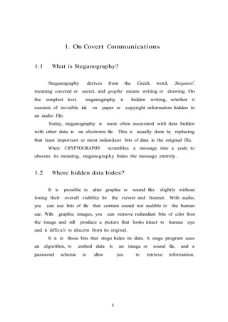 5
1. On Covert Communications
1.1 What is Steganography?
Steganography derives from the Greek word, „Steganos‟,
meaning covered or secret, and „graphy‟ means writing or drawing. On
the simplest level, steganography is hidden writing, whether it
consists of invisible ink on paper or copyright information hidden in
an audio file.
Today, steganography is most often associated with data hidden
with other data in an electronic file. This is usually done by replacing
that least important or most redundant bits of data in the original file.
Where CRYPTOGRAPHY scrambles a message into a code to
obscure its meaning, steganography hides the message entirely.
1.2 Where hidden data hides?
It is possible to alter graphic or sound files slightly without
losing their overall viability for the viewer and listener. With audio,
you can use bits of file that contain sound not audible to the human
ear. With graphic images, you can remove redundant bits of color from
the image and still produce a picture that looks intact to human eye
and is difficult to discern from its original.
It is in those bits that stego hides its data. A stego program uses
an algorithm, to embed data in an image or sound file, and a
password scheme to allow you to retrieve information.
 