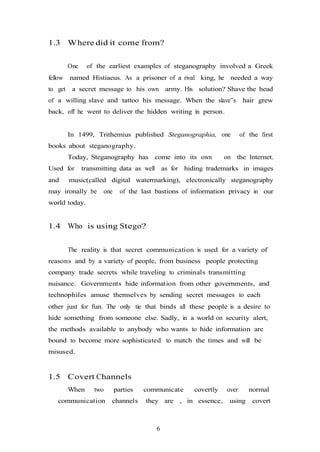 6
1.3 Where did it come from?
One of the earliest examples of steganography involved a Greek
fellow named Histiaeus. As a prisoner of a rival king, he needed a way
to get a secret message to his own army. His solution? Shave the head
of a willing slave and tattoo his message. When the slave‟s hair grew
back, off he went to deliver the hidden writing in person.
In 1499, Trithemius published Steganographia, one of the first
books about steganography.
Today, Steganography has come into its own on the Internet.
Used for transmitting data as well as for hiding trademarks in images
and music(called digital watermarking), electronically steganography
may ironally be one of the last bastions of information privacy in our
world today.
1.4 Who is using Stego?
The reality is that secret communication is used for a variety of
reasons and by a variety of people, from business people protecting
company trade secrets while traveling to criminals transmitting
nuisance. Governments hide information from other governments, and
technophiles amuse themselves by sending secret messages to each
other just for fun. The only tie that binds all these people is a desire to
hide something from someone else. Sadly, in a world on security alert,
the methods available to anybody who wants to hide information are
bound to become more sophisticated to match the times and will be
misused.
1.5 Covert Channels
When two parties communicate covertly over normal
communication channels they are , in essence, using covert
 