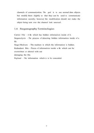 7
channels of communication. The goal is to use normal data objects
but modify them slightly so that they can be used to communicate
information secretly; however the modification should not make the
object being sent over the channel look unusual.
1.6 Steganography Terminologies
Carrier File – A file which has hidden information inside of it.
Steganalysis – The process of detecting hidden information inside of a
file.
Stego-Medium – The medium in which the information is hidden.
Redundant Bits – Pieces of information inside a file which can be
overwritten or altered with out
damaging the file.
Payload – The information which is to be concealed.
 