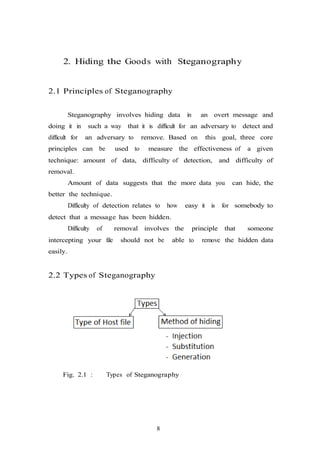 8
2. Hiding the Goods with Steganography
2.1 Principles of Steganography
Steganography involves hiding data in an overt message and
doing it in such a way that it is difficult for an adversary to detect and
difficult for an adversary to remove. Based on this goal, three core
principles can be used to measure the effectiveness of a given
technique: amount of data, difficulty of detection, and difficulty of
removal.
Amount of data suggests that the more data you can hide, the
better the technique.
Difficulty of detection relates to how easy it is for somebody to
detect that a message has been hidden.
Difficulty of removal involves the principle that someone
intercepting your file should not be able to remove the hidden data
easily.
2.2 Types of Steganography
Fig. 2.1 : Types of Steganography
 