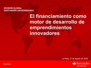 DIVISION GLOBAL  SANTANDER UNIVERSIDADES El financiamiento como motor de desarrollo de emprendimientos innovadores La Plata, 21 de agosto de 2008 Argentina 