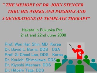 " THE MEMORY OF DR. JOHN STENGER
  THRU HIS WORKS AND PASSIONS AND
3 GENERATIONS OF TEMPLATE THERAPY"

         Hakata in Fukuoka Pre.
        21st and 22nd June 2008

 Prof. Won Han Shin, MD Korea
 Dr. David L. Burns, DDS USA
 Prof. Gi Cheol Lee, DDS Korea
 Dr. Kouichi Shimokawa, DDS.
 Dr. Kiyoshi Maehara, DDS
 Dr. Hitoshi Taga, DDS
 