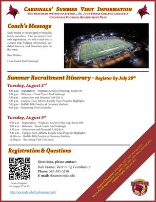 Each recruit is encouraged to bring his
family members. After we receive your
web registration, we will e-mail you a
campus map, lodging information, up-
dated itinerary, and directions prior to
the event.
Best Wishes,
Head Coach Paul Vosburgh
Coach’s Message
Cardinals’ Summer Visit Information
You have been invited to attend… St. John Fisher College Cardinals
Unofficial Football Recruitment Days
Summer Recruitment Itinerary - Register by July 29th
	
Tuesday, August 2nd
Tuesday, August 9th
4:30 p.m. - Registration – Wegmans School of Nursing, Room 100
5:00 p.m. - Welcome – Head Coach Paul Vosburgh
5:30 p.m. - Admissions and Financial Aid Q & A
5:45 p.m. - Campus Tour, Athletic Facility Tour, Program Highlights
7:00 p.m. - Buffalo Bills Practice at Growney Stadium
8:00 p.m. - Recruiting Visit Concludes
8:30 a.m. - Registration – Wegmans School of Nursing, Room 100
9:00 a.m. - Welcome – Head Coach Paul Vosburgh
9:30 a.m. - Admissions and Financial Aid Q & A
9:45 a.m. - Campus Tour, Athletic Facility Tour, Program Highlights
11:00 a.m. - Buffalo Bills Practice at Growney Stadium
12:00 p.m. - Recruiting Visit Concludes
Em
pire 8
Cham
pions: 2004, 2006, 2007, 2009, 2014 and
2015
N
CAA
Playoff
Appearances: 2003, 2005, 2008, 2009, 2010, 2012, 2014 and
2015
Lam
bert Trophy: 2006 and
2013
Questions, please contact:
Rob Kramer, Recruiting Coordinator
Phone: 585-385-5250
E-mail: rkramer@sjfc.edu
Scan to Register
for August 2nd
or 9th
Registration & Questions
http://www.sjfc.edu/freshman/recruit/
 