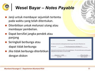 Wesel Bayar – Notes Payable
 Janji untuk membayar sejumlah tertentu
pada waktu yang telah ditentukan.
 Diterbitkan untuk melunasi utang atau
membayar pembelian.
 Dapat bersifat jangka pendek atau
panjang
 Seringkali berbunga atau
dapat tidak berbunga
 Jika tidak berbunga diterbitkan
dengan diskon
Akuntansi Keuangan 2 - Departemen Akuntansi FEUI 10
 