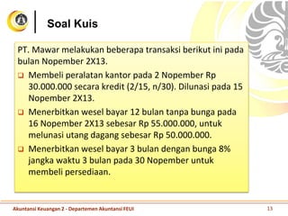 Soal Kuis
PT. Mawar melakukan beberapa transaksi berikut ini pada
bulan Nopember 2X13.
 Membeli peralatan kantor pada 2 Nopember Rp
30.000.000 secara kredit (2/15, n/30). Dilunasi pada 15
Nopember 2X13.
 Menerbitkan wesel bayar 12 bulan tanpa bunga pada
16 Nopember 2X13 sebesar Rp 55.000.000, untuk
melunasi utang dagang sebesar Rp 50.000.000.
 Menerbitkan wesel bayar 3 bulan dengan bunga 8%
jangka waktu 3 bulan pada 30 Nopember untuk
membeli persediaan.
Akuntansi Keuangan 2 - Departemen Akuntansi FEUI 13
 
