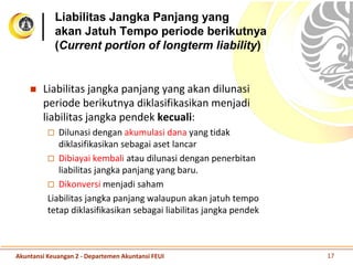 Liabilitas Jangka Panjang yang
akan Jatuh Tempo periode berikutnya
(Current portion of longterm liability)
 Liabilitas jangka panjang yang akan dilunasi
periode berikutnya diklasifikasikan menjadi
liabilitas jangka pendek kecuali:
 Dilunasi dengan akumulasi dana yang tidak
diklasifikasikan sebagai aset lancar
 Dibiayai kembali atau dilunasi dengan penerbitan
liabilitas jangka panjang yang baru.
 Dikonversi menjadi saham
Liabilitas jangka panjang walaupun akan jatuh tempo
tetap diklasifikasikan sebagai liabilitas jangka pendek
Akuntansi Keuangan 2 - Departemen Akuntansi FEUI 17
 