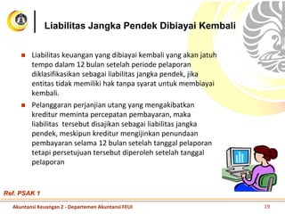 Liabilitas Jangka Pendek Dibiayai Kembali
 Liabilitas keuangan yang dibiayai kembali yang akan jatuh
tempo dalam 12 bulan setelah periode pelaporan
diklasifikasikan sebagai liabilitas jangka pendek, jika
entitas tidak memiliki hak tanpa syarat untuk membiayai
kembali.
 Pelanggaran perjanjian utang yang mengakibatkan
kreditur meminta percepatan pembayaran, maka
liabilitas tersebut disajikan sebagai liabilitas jangka
pendek, meskipun kreditur mengijinkan penundaan
pembayaran selama 12 bulan setelah tanggal pelaporan
tetapi persetujuan tersebut diperoleh setelah tanggal
pelaporan
Akuntansi Keuangan 2 - Departemen Akuntansi FEUI 19
Ref. PSAK 1
 