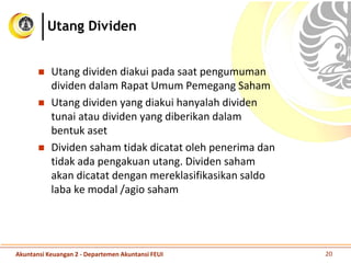 Utang dividen diakui pada saat pengumuman
dividen dalam Rapat Umum Pemegang Saham
 Utang dividen yang diakui hanyalah dividen
tunai atau dividen yang diberikan dalam
bentuk aset
 Dividen saham tidak dicatat oleh penerima dan
tidak ada pengakuan utang. Dividen saham
akan dicatat dengan mereklasifikasikan saldo
laba ke modal /agio saham
Akuntansi Keuangan 2 - Departemen Akuntansi FEUI 20
Utang Dividen
 