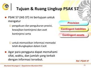  PSAK 57 (IAS 37) ini bertujuan untuk
mengatur
 pengakuan dan pengukuran provisi,
kewajiban kontinjensi dan aset
kontinjensi serta
 untuk memastikan informasi memadai
telah diungkapkan dalam CaLK
 Agar para pengguna dapat memahami
sifat, waktu, dan jumlah yang terkait
dengan informasi tersebut.
Tujuan & Ruang Lingkup PSAK 57
Provision
Contingent liabilities
Contingent assets
21Akuntansi Keuangan 2 - Departemen Akuntansi FEUI
Ref. PSAK 57
 
