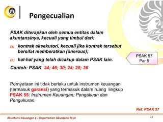 PSAK diterapkan oleh semua entitas dalam
akuntansinya, kecuali yang timbul dari:
(a) kontrak eksekutori, kecuali jika kontrak tersebut
bersifat memberatkan (onerous);
(b) hal-hal yang telah dicakup dalam PSAK lain.
Contoh: PSAK 34; 46; 30; 24; 28; 36
Pernyataan ini tidak berlaku untuk instrumen keuangan
(termasuk garansi) yang termasuk dalam ruang lingkup
PSAK 55: Instrumen Keuangan: Pengakuan dan
Pengukuran.
Pengecualian
PSAK 57
Par 5
22Akuntansi Keuangan 2 - Departemen Akuntansi FEUI
Ref. PSAK 57
 