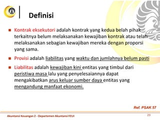  Kontrak eksekutori adalah kontrak yang kedua belah pihak
terkaitnya belum melaksanakan kewajiban kontrak atau telah
melaksanakan sebagian kewajiban mereka dengan proporsi
yang sama.
 Provisi adalah liabilitas yang waktu dan jumlahnya belum pasti
 Liabilitas adalah kewajiban kini entitas yang timbul dari
peristiwa masa lalu yang penyelesaiannya dapat
mengakibatkan arus keluar sumber daya entitas yang
mengandung manfaat ekonomi.
Definisi
23Akuntansi Keuangan 2 - Departemen Akuntansi FEUI
Ref. PSAK 57
 