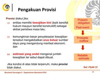 Provisi diakui jika:
(a) entitas memiliki kewajiban kini (baik bersifat
hukum maupun bersifat konstruktif) sebagai
akibat peristiwa masa lalu;
(b) kemungkinan besar penyelesaian kewajiban
tersebut mengakibatkan arus keluar sumber
daya yang mengandung manfaat ekonomi;
dan
(c) estimasi yang andal mengenai jumlah
kewajiban ter sebut dapat dibuat.
Jika kondisi di atas tidak terpenuhi, maka provisi
tidak diakui.
Pengakuan Provisi
Present
obligation
Probable
outflow
Reliable
estimate
Past event
24Akuntansi Keuangan 2 - Departemen Akuntansi FEUI
Ref. PSAK 57
 
