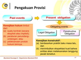 Past events Present obligation
Obligating events
Legal Obligation
Constructive
Obligation
Kewajiban hukum timbul
dari:
(a) suatu kontrak (secara
eksplisit atau implisit);
(b) peraturan perundang-
undangan; atau
(c) pelaksanaan produk
hukum lainnya.
Kewajiban konstruktif :
(a) berdasarkan praktik baku masa lalu,
dan
(b) menimbulkan ekspektasi kuat bahwa
entitas akan melaksanakan tanggung
jawab tersebut.
Pengakuan Provisi
27Akuntansi Keuangan 2 - Departemen Akuntansi FEUI
 